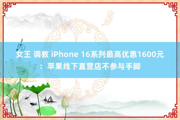 女王 调教 iPhone 16系列最高优惠1600元:苹果线下直营店不参与手脚
