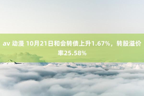 av 动漫 10月21日和会转债上升1.67%,转股溢价率25.58%