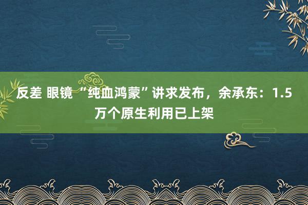 反差 眼镜 “纯血鸿蒙”讲求发布,余承东:1.5万个原生利用已上架