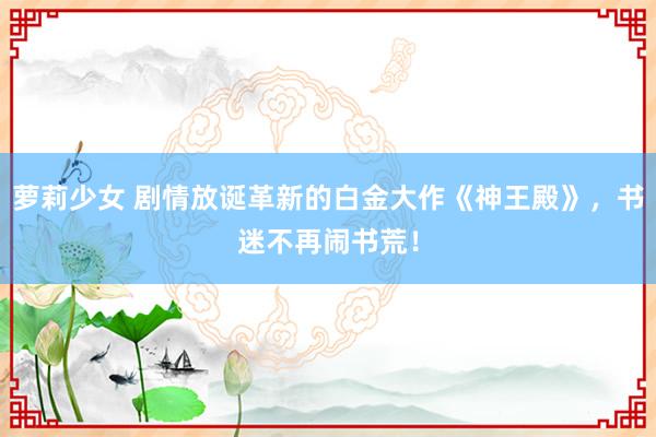 萝莉少女 剧情放诞革新的白金大作《神王殿》,书迷不再闹书荒!