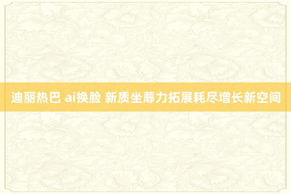 迪丽热巴 ai换脸 新质坐蓐力拓展耗尽增长新空间