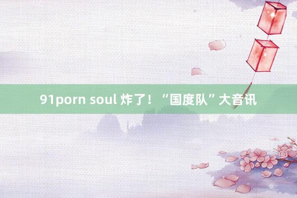 91porn soul 炸了!“国度队”大音讯
