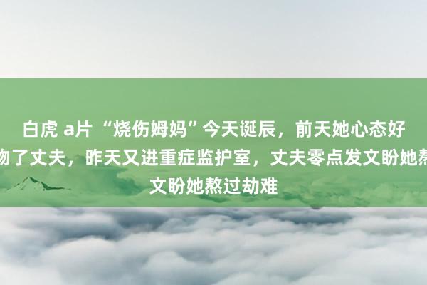 白虎 a片 “烧伤姆妈”今天诞辰,前天她心态好转还飞吻了丈夫,昨天又进重症监护室,丈夫零点发文盼她熬过劫难