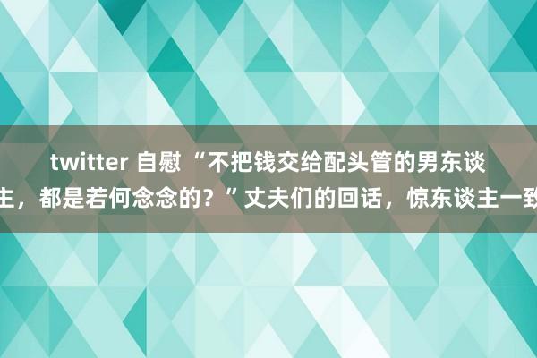 twitter 自慰 “不把钱交给配头管的男东谈主,都是若何念念的?”丈夫们的回话,惊东谈主一致