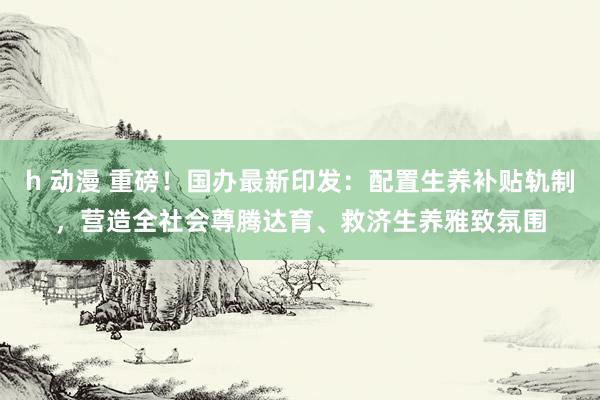 h 动漫 重磅！国办最新印发：配置生养补贴轨制，营造全社会尊腾达育、救济生养雅致氛围