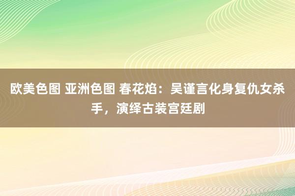 欧美色图 亚洲色图 春花焰:吴谨言化身复仇女杀手,演绎古装宫廷剧