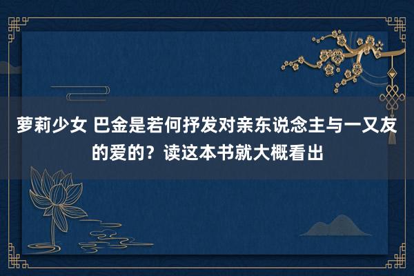 萝莉少女 巴金是若何抒发对亲东说念主与一又友的爱的?读这本书就大概看出