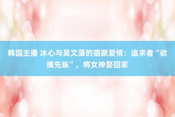 韩国主播 冰心与吴文藻的猖獗爱情:追求者“欲擒先纵”,将女神娶回家