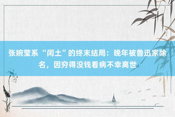 张婉莹系 “闰土”的终末结局:晚年被鲁迅家除名,因穷得没钱看病不幸离世