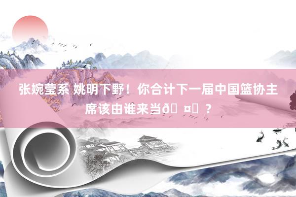 张婉莹系 姚明下野!你合计下一届中国篮协主席该由谁来当🤔?
