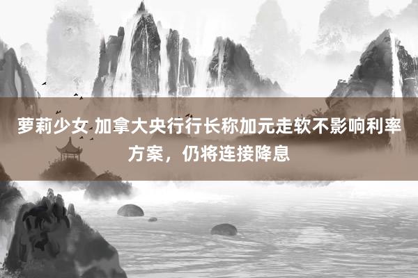 萝莉少女 加拿大央行行长称加元走软不影响利率方案,仍将连接降息