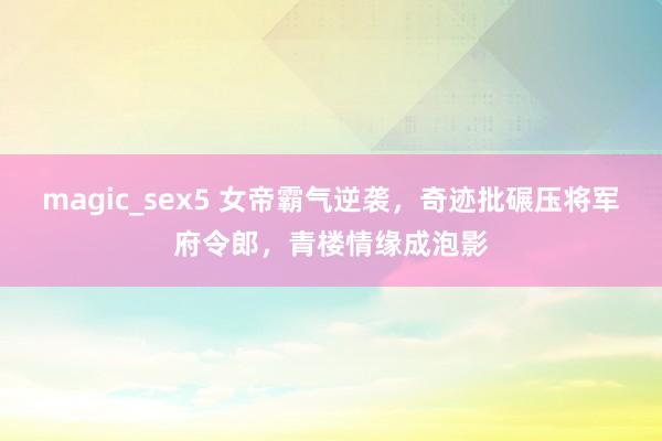 magic_sex5 女帝霸气逆袭,奇迹批碾压将军府令郎,青楼情缘成泡影