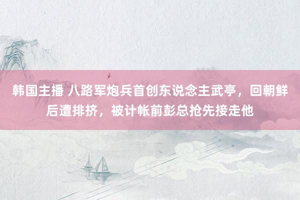 韩国主播 八路军炮兵首创东说念主武亭,回朝鲜后遭排挤,被计帐前彭总抢先接走他