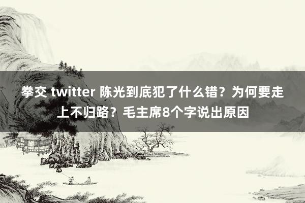 拳交 twitter 陈光到底犯了什么错?为何要走上不归路?毛主席8个字说出原因