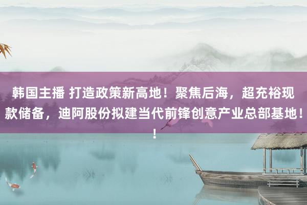 韩国主播 打造政策新高地!聚焦后海,超充裕现款储备,迪阿股份拟建当代前锋创意产业总部基地!