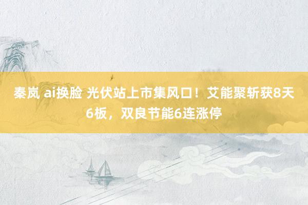 秦岚 ai换脸 光伏站上市集风口!艾能聚斩获8天6板,双良节能6连涨停