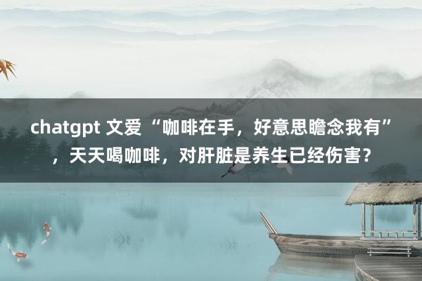 chatgpt 文爱 “咖啡在手,好意思瞻念我有”,天天喝咖啡,对肝脏是养生已经伤害?