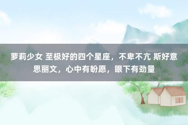 萝莉少女 至极好的四个星座,不卑不亢 斯好意思丽文,心中有盼愿,眼下有劲量