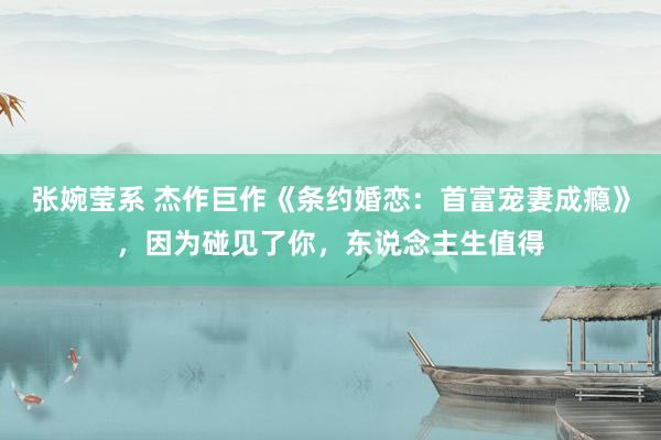 张婉莹系 杰作巨作《条约婚恋:首富宠妻成瘾》,因为碰见了你,东说念主生值得