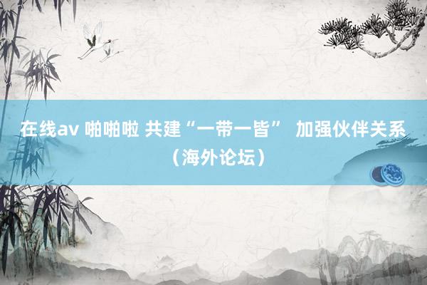 在线av 啪啪啦 共建“一带一皆” 加强伙伴关系(海外论坛)
