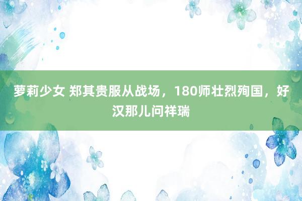 萝莉少女 郑其贵服从战场,180师壮烈殉国,好汉那儿问祥瑞