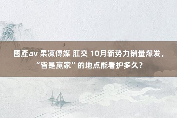 國產av 果凍傳媒 肛交 10月新势力销量爆发,“皆是赢家”的地点能看护多久?