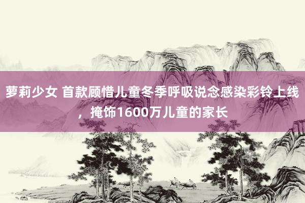 萝莉少女 首款顾惜儿童冬季呼吸说念感染彩铃上线,掩饰1600万儿童的家长