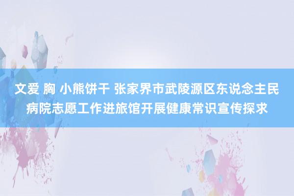 文爱 胸 小熊饼干 张家界市武陵源区东说念主民病院志愿工作进旅馆开展健康常识宣传探求