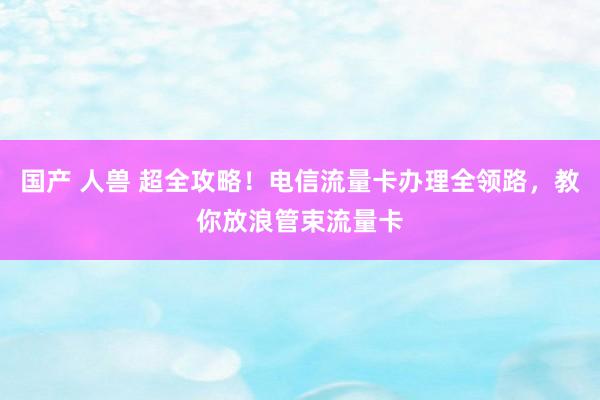 国产 人兽 超全攻略!电信流量卡办理全领路,教你放浪管束流量卡