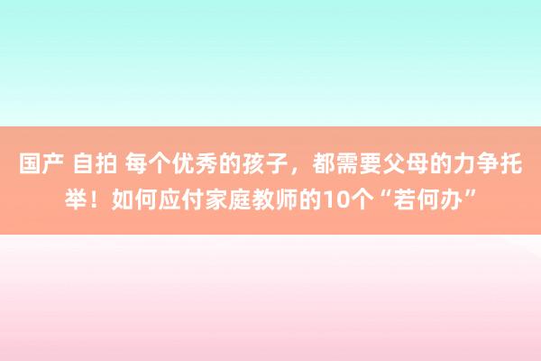国产 自拍 每个优秀的孩子,都需要父母的力争托举!如何应付家庭教师的10个“若何办”