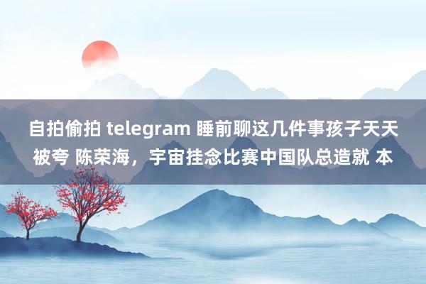 自拍偷拍 telegram 睡前聊这几件事孩子天天被夸 陈荣海,宇宙挂念比赛中国队总造就 本