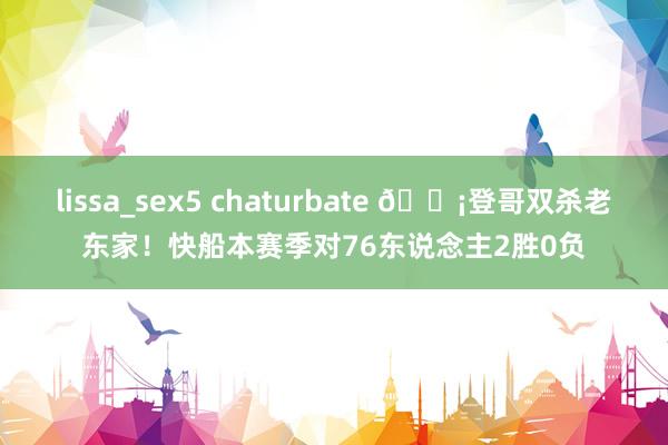 lissa_sex5 chaturbate 🗡登哥双杀老东家!快船本赛季对76东说念主2胜0负