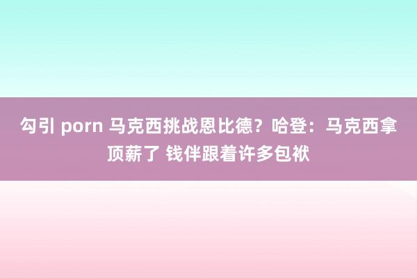 勾引 porn 马克西挑战恩比德?哈登:马克西拿顶薪了 钱伴跟着许多包袱