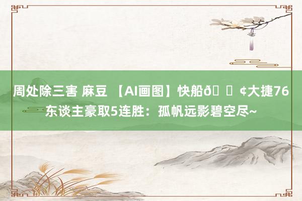 周处除三害 麻豆 【AI画图】快船🚢大捷76东谈主豪取5连胜:孤帆远影碧空尽~