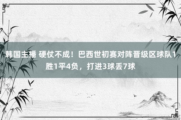 韩国主播 硬仗不成!巴西世初赛对阵晋级区球队1胜1平4负,打进3球丢7球