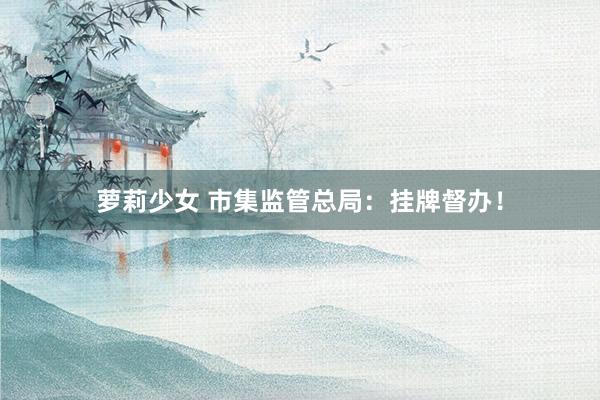 萝莉少女 市集监管总局:挂牌督办!