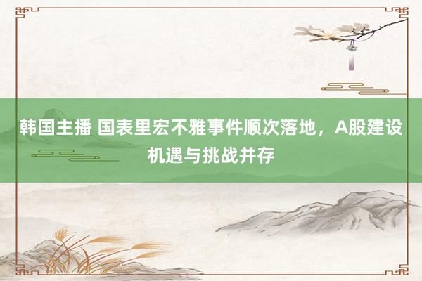 韩国主播 国表里宏不雅事件顺次落地,A股建设机遇与挑战并存