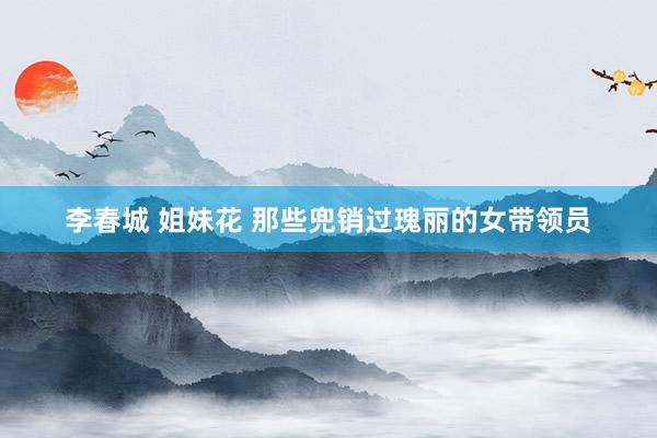 李春城 姐妹花 那些兜销过瑰丽的女带领员