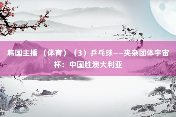 韩国主播 (体育)(3)乒乓球——夹杂团体宇宙杯:中国胜澳大利亚