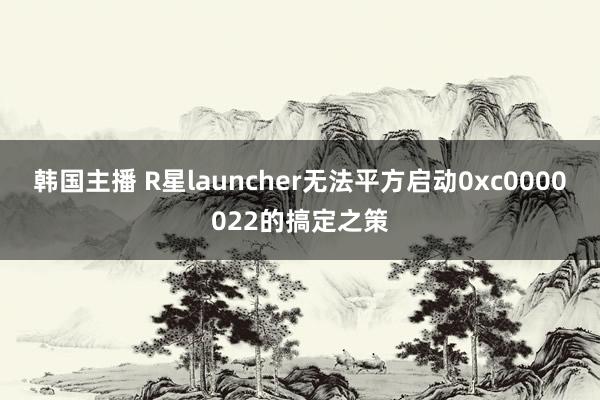 韩国主播 R星launcher无法平方启动0xc0000022的搞定之策