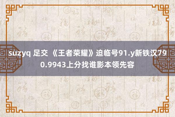 suzyq 足交 《王者荣耀》迫临号91.y新铁汉790.9943上分找谁影本领先容