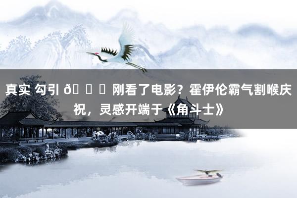 真实 勾引 😁刚看了电影?霍伊伦霸气割喉庆祝,灵感开端于《角斗士》