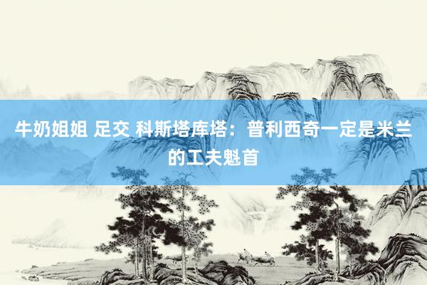 牛奶姐姐 足交 科斯塔库塔:普利西奇一定是米兰的工夫魁首