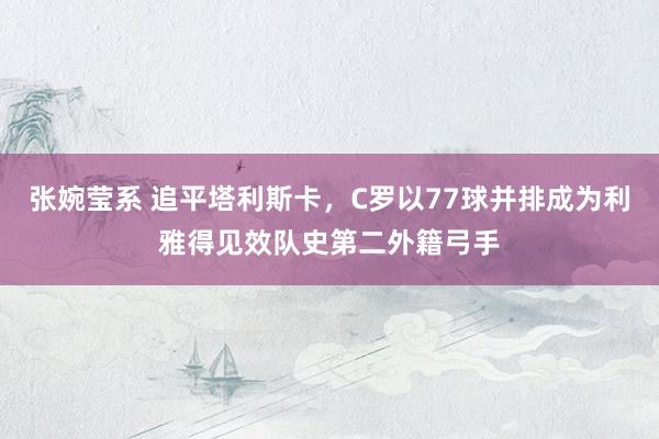 张婉莹系 追平塔利斯卡,C罗以77球并排成为利雅得见效队史第二外籍弓手