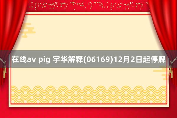 在线av pig 宇华解释(06169)12月2日起停牌