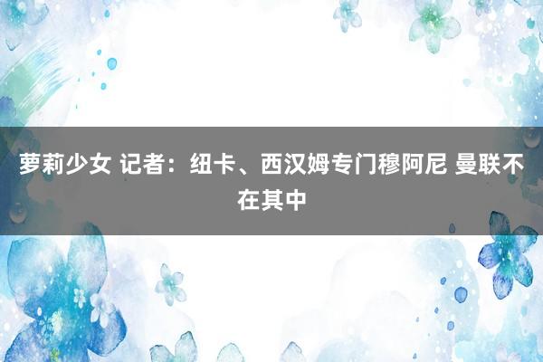 萝莉少女 记者:纽卡、西汉姆专门穆阿尼 曼联不在其中