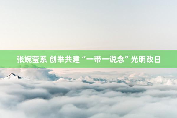 张婉莹系 创举共建“一带一说念”光明改日