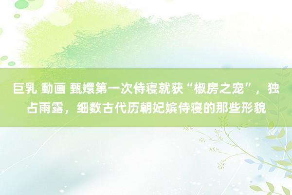 巨乳 動画 甄嬛第一次侍寝就获“椒房之宠”,独占雨露,细数古代历朝妃嫔侍寝的那些形貌