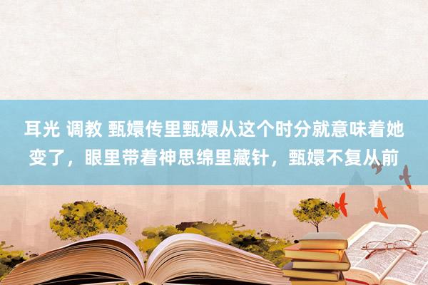 耳光 调教 甄嬛传里甄嬛从这个时分就意味着她变了,眼里带着神思绵里藏针,甄嬛不复从前