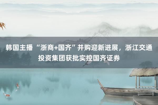 韩国主播 “浙商+国齐”并购迎新进展,浙江交通投资集团获批实控国齐证券